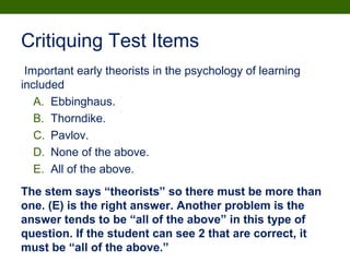 Critiquing Test Items
Important early theorists in the psychology of learning
included
A. Ebbinghaus.
B. Thorndike.
C. Pavlov.
D. None of the above.
E. All of the above.
The stem says “theorists” so there must be more than
one. (E) is the right answer. Another problem is the
answer tends to be “all of the above” in this type of
question. If the student can see 2 that are correct, it
must be “all of the above.”
 