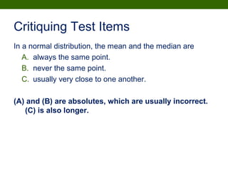 Critiquing Test Items
In a normal distribution, the mean and the median are
A. always the same point.
B. never the same point.
C. usually very close to one another.
(A) and (B) are absolutes, which are usually incorrect.
(C) is also longer.
 