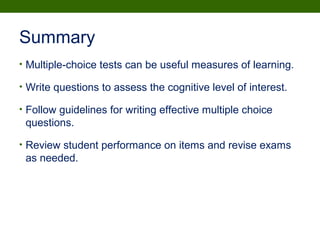 Summary
• Multiple-choice tests can be useful measures of learning.
• Write questions to assess the cognitive level of interest.
• Follow guidelines for writing effective multiple choice
questions.
• Review student performance on items and revise exams
as needed.
 