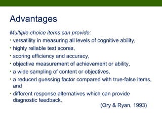 Advantages
Multiple-choice items can provide:
• versatility in measuring all levels of cognitive ability,
• highly reliable test scores,
• scoring efficiency and accuracy,
• objective measurement of achievement or ability,
• a wide sampling of content or objectives,
• a reduced guessing factor compared with true-false items,
and
• different response alternatives which can provide
diagnostic feedback.
(Ory & Ryan, 1993)
 