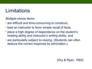Limitations
Multiple-choice items:
• are difficult and time-consuming to construct,
• lead an instructor to favor simple recall of facts,
• place a high degree of dependence on the student’s
reading ability and instructor’s writing ability, and
• are particularly subject to clueing. (Students can often
deduce the correct response by elimination.)
(Ory & Ryan, 1993)
 