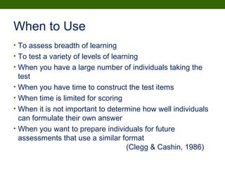 When to Use
• To assess breadth of learning
• To test a variety of levels of learning
• When you have a large number of individuals taking the
test
• When you have time to construct the test items
• When time is limited for scoring
• When it is not important to determine how well individuals
can formulate their own answer
• When you want to prepare individuals for future
assessments that use a similar format
(Clegg & Cashin, 1986)
 