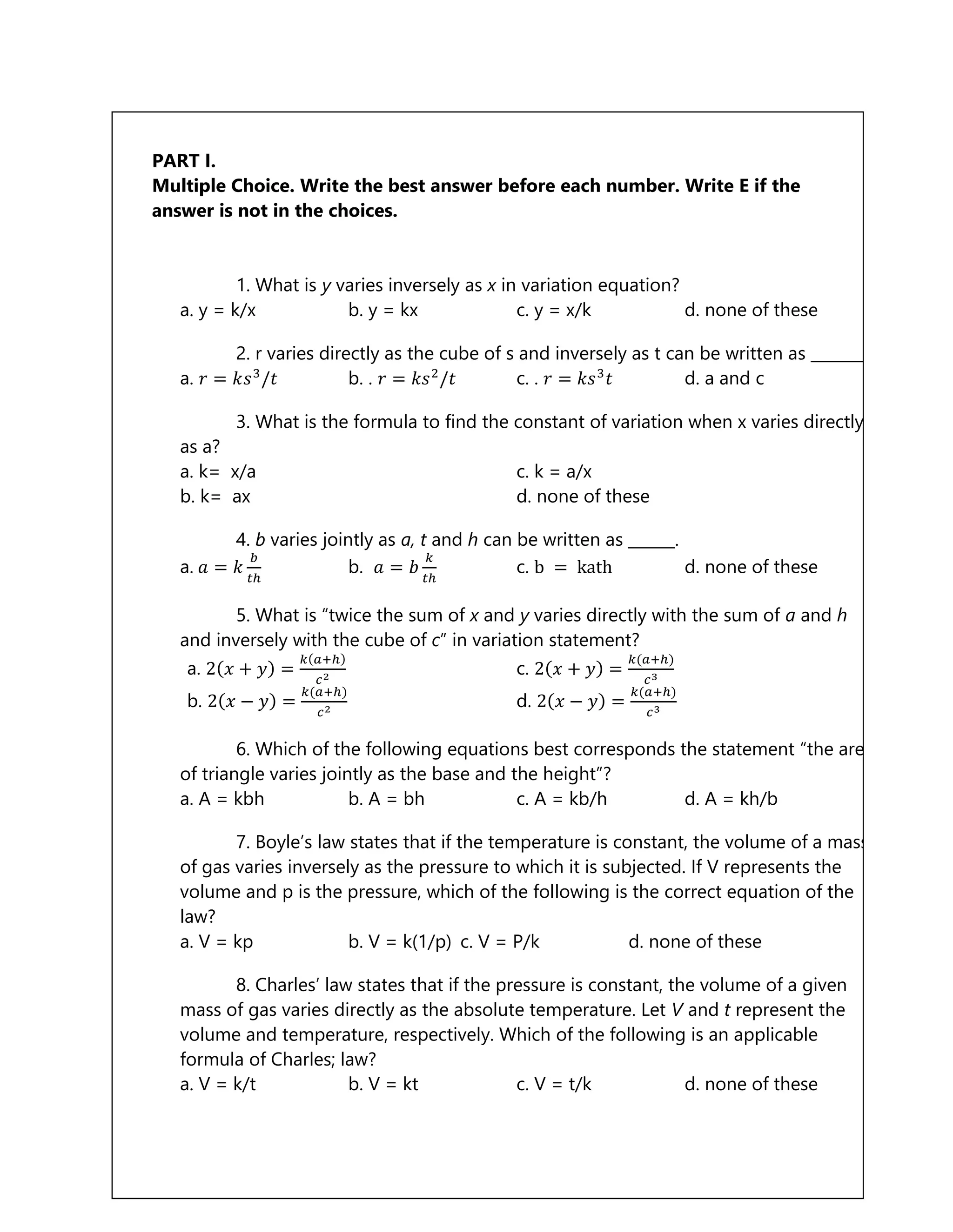 PART I.
Multiple Choice. Write the best answer before each number. Write E if the
answer is not in the choices.
1. What is y varies inversely as x in variation equation?
a. y = k/x b. y = kx c. y = x/k d. none of these
2. r varies directly as the cube of s and inversely as t can be written as _______.
a. 𝑟 = 𝑘𝑠3
/𝑡 b. . 𝑟 = 𝑘𝑠2
/𝑡 c. . 𝑟 = 𝑘𝑠3
𝑡 d. a and c
3. What is the formula to find the constant of variation when x varies directly
as a?
a. k= x/a c. k = a/x
b. k= ax d. none of these
4. b varies jointly as a, t and h can be written as ______.
a. 𝑎 = 𝑘
𝑏
𝑡ℎ
b. 𝑎 = 𝑏
𝑘
𝑡ℎ
c. b = kath d. none of these
5. What is “twice the sum of x and y varies directly with the sum of a and h
and inversely with the cube of c” in variation statement?
a. 2(𝑥 + 𝑦) =
𝑘(𝑎+ℎ)
𝑐2
c. 2(𝑥 + 𝑦) =
𝑘(𝑎+ℎ)
𝑐3
b. 2(𝑥 − 𝑦) =
𝑘(𝑎+ℎ)
𝑐2 d. 2(𝑥 − 𝑦) =
𝑘(𝑎+ℎ)
𝑐3
6. Which of the following equations best corresponds the statement “the area
of triangle varies jointly as the base and the height”?
a. A = kbh b. A = bh c. A = kb/h d. A = kh/b
7. Boyle’s law states that if the temperature is constant, the volume of a mass
of gas varies inversely as the pressure to which it is subjected. If V represents the
volume and p is the pressure, which of the following is the correct equation of the
law?
a. V = kp b. V = k(1/p) c. V = P/k d. none of these
8. Charles’ law states that if the pressure is constant, the volume of a given
mass of gas varies directly as the absolute temperature. Let V and t represent the
volume and temperature, respectively. Which of the following is an applicable
formula of Charles; law?
a. V = k/t b. V = kt c. V = t/k d. none of these