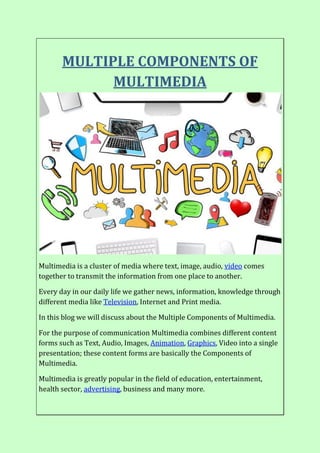 MULTIPLE COMPONENTS OF
MULTIMEDIA
Multimedia is a cluster of media where text, image, audio, video comes
together to transmit the information from one place to another.
Every day in our daily life we gather news, information, knowledge through
different media like Television, Internet and Print media.
In this blog we will discuss about the Multiple Components of Multimedia.
For the purpose of communication Multimedia combines different content
forms such as Text, Audio, Images, Animation, Graphics, Video into a single
presentation; these content forms are basically the Components of
Multimedia.
Multimedia is greatly popular in the field of education, entertainment,
health sector, advertising, business and many more.
 