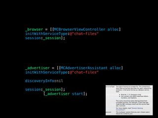 _advertiser = [[MCAdvertiserAssistant alloc]
initWithServiceType:@"chat-files"
discoveryInfo:nil
session:_session];
[_advertiser start];
_browser = [[MCBrowserViewController alloc]
initWithServiceType:@"chat-files"
session:_session];
 