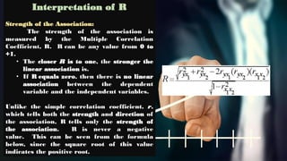 Interpretation of R
Strength of the Association:
The strength of the association is
measured by the Multiple Correlation
Coefficient, R. R can be any value from 0 to
+1.
• The closer R is to one, the stronger the
linear association is.
• If R equals zero, then there is no linear
association between the dependent
variable and the independent variables.
Unlike the simple correlation coefficient, r,
which tells both the strength and direction of
the association, R tells only the strength of
the association. R is never a negative
value. This can be seen from the formula
below, since the square root of this value
indicates the positive root.
 