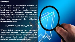 Example:
In a study, a researcher wanted to
know the impact of a person’s
intelligence and his socio-economic
stats on his academic success. For
computing the coefficient of multiple
correlation, he collected the required
data and computed the following
intercorrelations:
r12=0.60; r13=0.40; r23=0.50
Where 1,2,3 represent the variables
‘Academic Success’, ‘Intelligence’ and
‘socio-economic status’ respectively. In
this case, find out the required
multiple correlation coefficient.
 