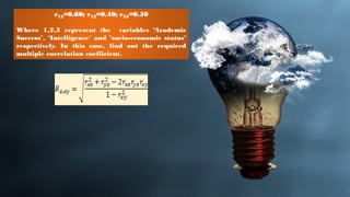 r12=0.60; r13=0.40; r23=0.50
Where 1,2,3 represent the variables ‘Academic
Success’, ‘Intelligence’ and ‘socio-economic status’
respectively. In this case, find out the required
multiple correlation coefficient.
 