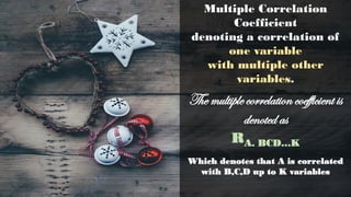 Multiple Correlation
Coefficient
denoting a correlation of
one variable
with multiple other
variables.
The multiple correlation coefficient is
denoted as
RA. BCD…K
Which denotes that A is correlated
with B,C,D up to K variables
 