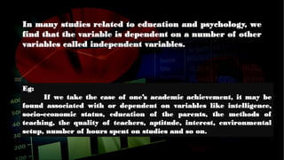 Eg:
If we take the case of one’s academic achievement, it may be
found associated with or dependent on variables like intelligence,
socio-economic status, education of the parents, the methods of
teaching, the quality of teachers, aptitude, interest, environmental
setup, number of hours spent on studies and so on.
In many studies related to education and psychology, we
find that the variable is dependent on a number of other
variables called independent variables.
 
