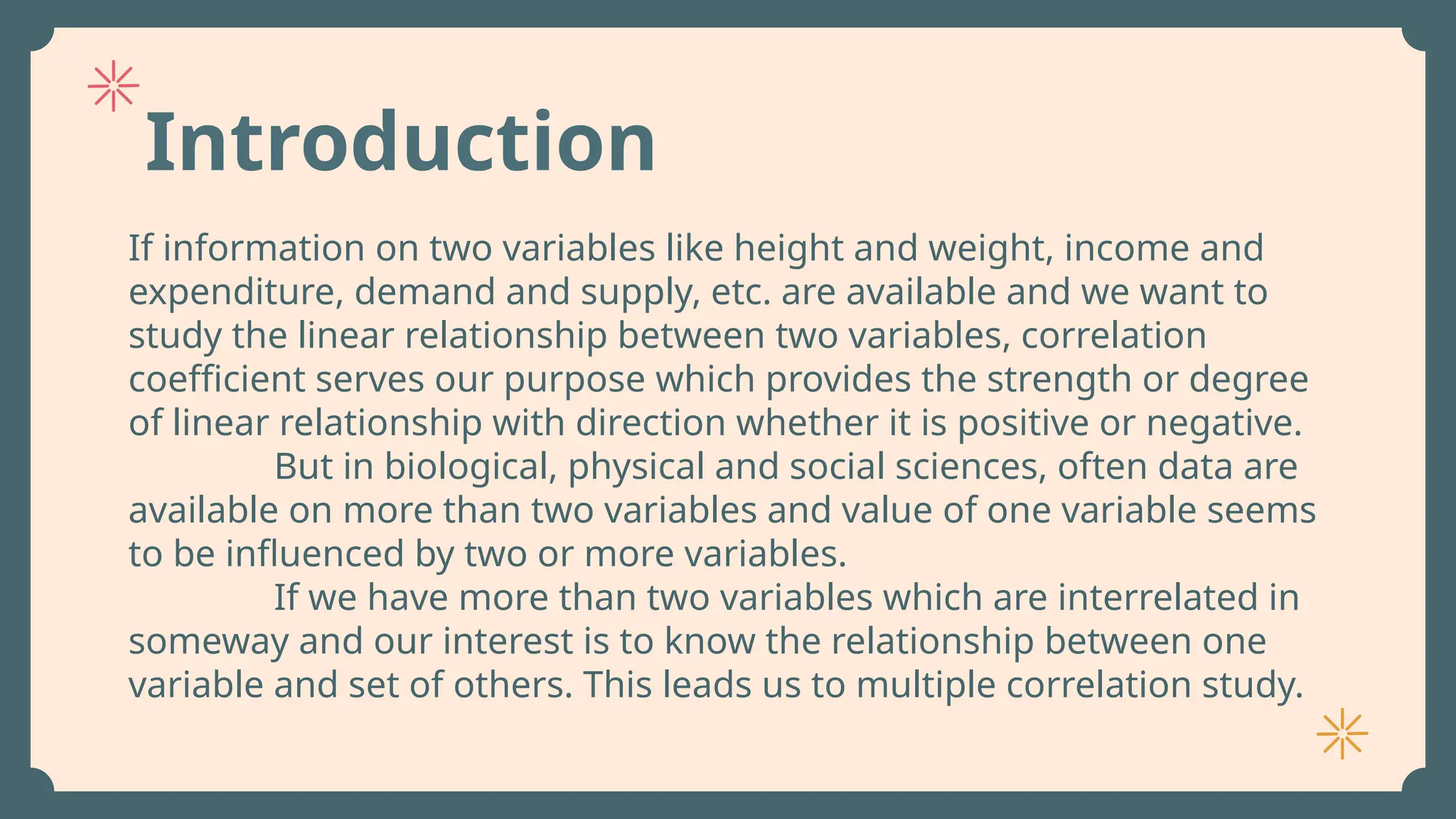 Introduction
If information on two variables like height and weight, income and
expenditure, demand and supply, etc. are available and we want to
study the linear relationship between two variables, correlation
coefficient serves our purpose which provides the strength or degree
of linear relationship with direction whether it is positive or negative.
But in biological, physical and social sciences, often data are
available on more than two variables and value of one variable seems
to be influenced by two or more variables.
If we have more than two variables which are interrelated in
someway and our interest is to know the relationship between one
variable and set of others. This leads us to multiple correlation study.
 