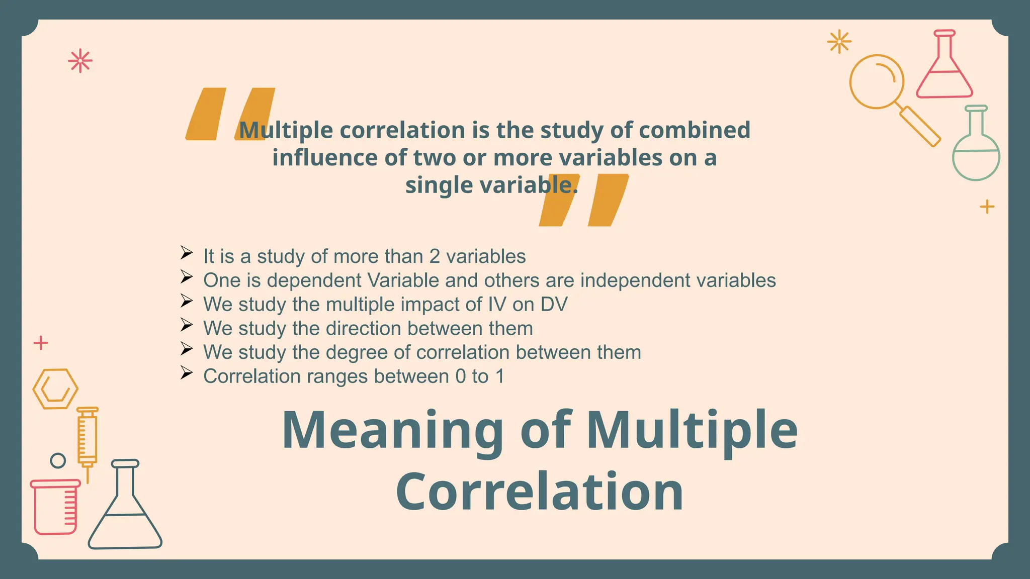 Meaning of Multiple
Correlation
“ ”
Multiple correlation is the study of combined
influence of two or more variables on a
single variable.
 It is a study of more than 2 variables
 One is dependent Variable and others are independent variables
 We study the multiple impact of IV on DV
 We study the direction between them
 We study the degree of correlation between them
 Correlation ranges between 0 to 1
 