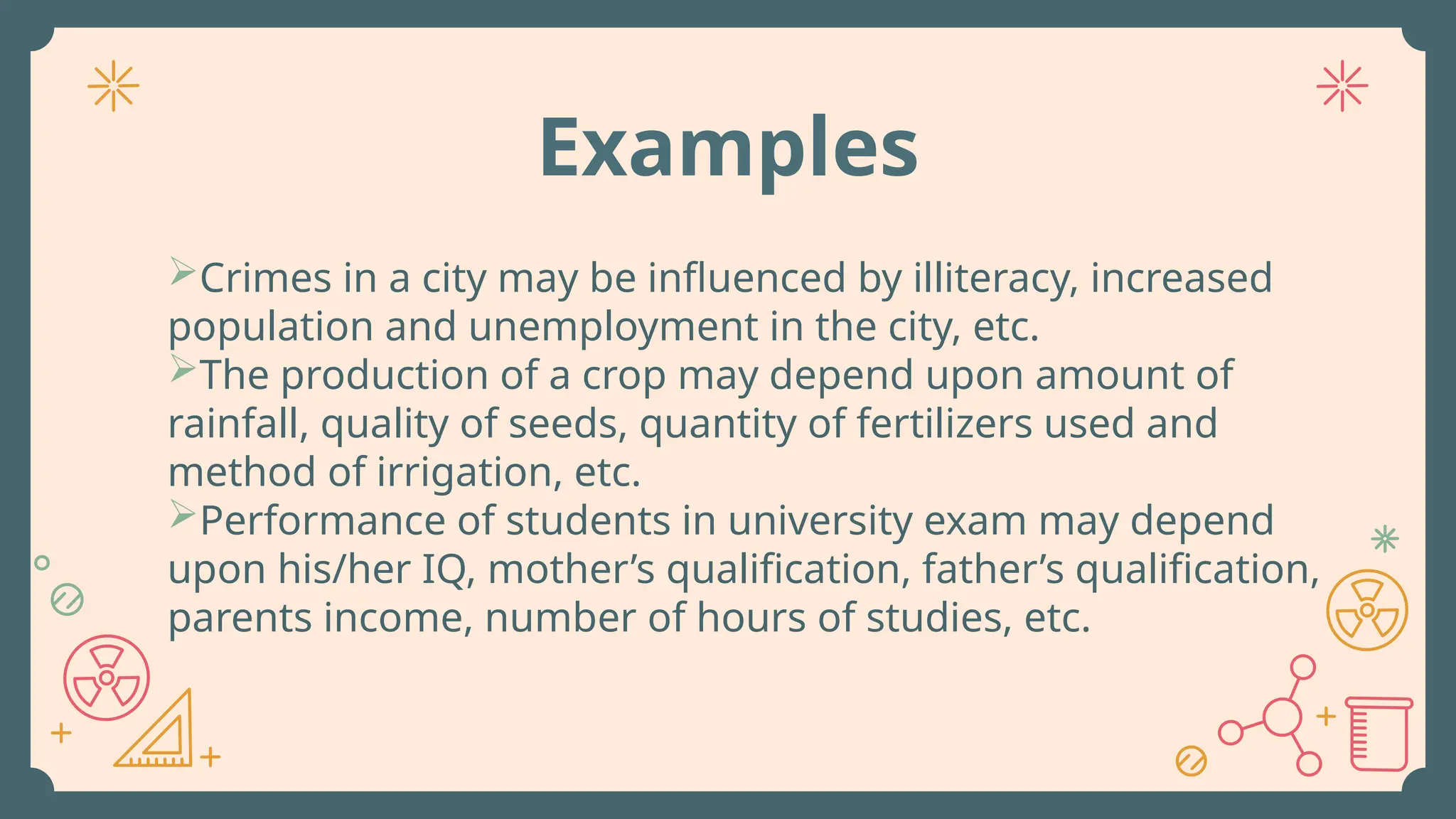Crimes in a city may be influenced by illiteracy, increased
population and unemployment in the city, etc.
The production of a crop may depend upon amount of
rainfall, quality of seeds, quantity of fertilizers used and
method of irrigation, etc.
Performance of students in university exam may depend
upon his/her IQ, mother’s qualification, father’s qualification,
parents income, number of hours of studies, etc.
Examples
 