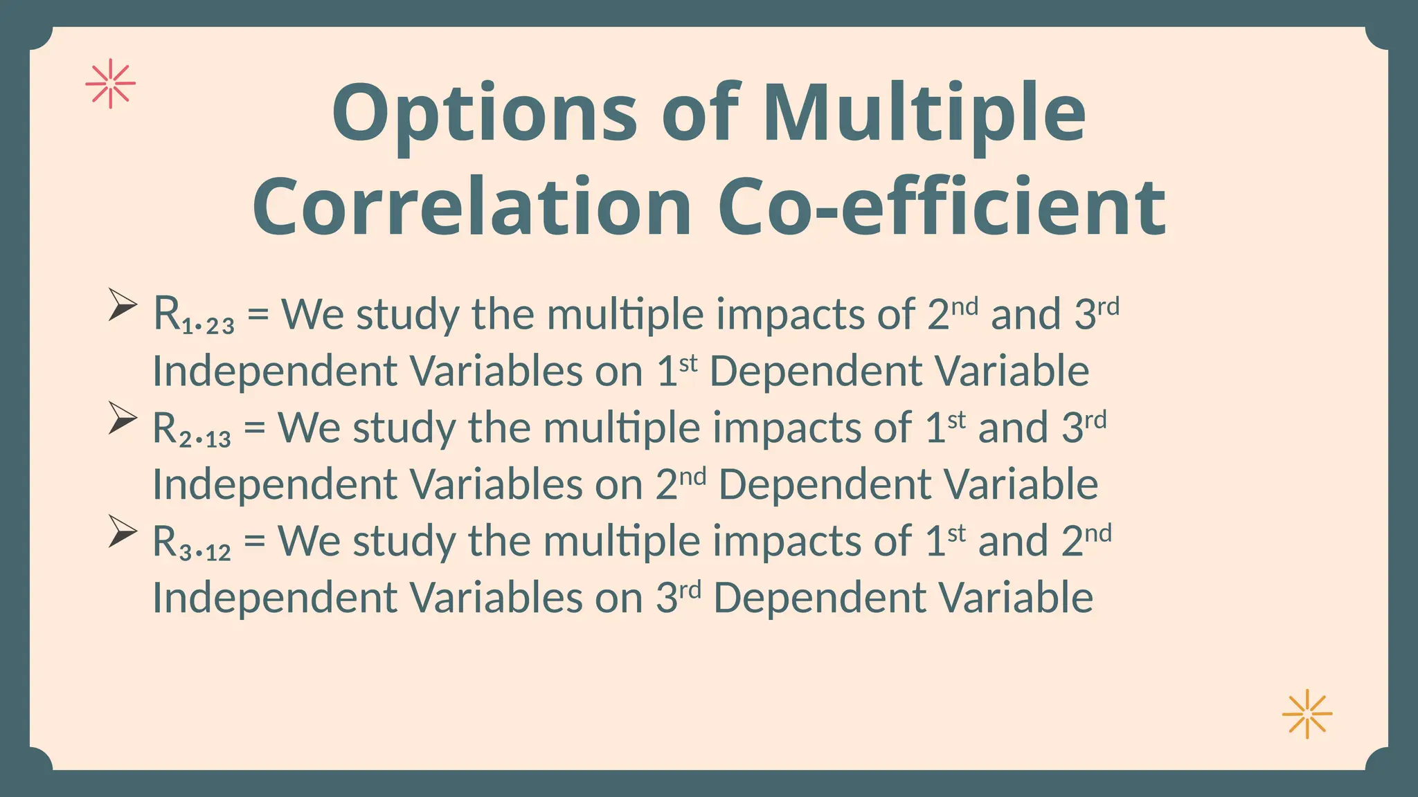 Options of Multiple
Correlation Co-efficient
 R₁.₂₃ = We study the multiple impacts of 2nd
and 3rd
Independent Variables on 1st
Dependent Variable
 R₂.₁₃ = We study the multiple impacts of 1st
and 3rd
Independent Variables on 2nd
Dependent Variable
 R₃.₁₂ = We study the multiple impacts of 1st
and 2nd
Independent Variables on 3rd
Dependent Variable
 