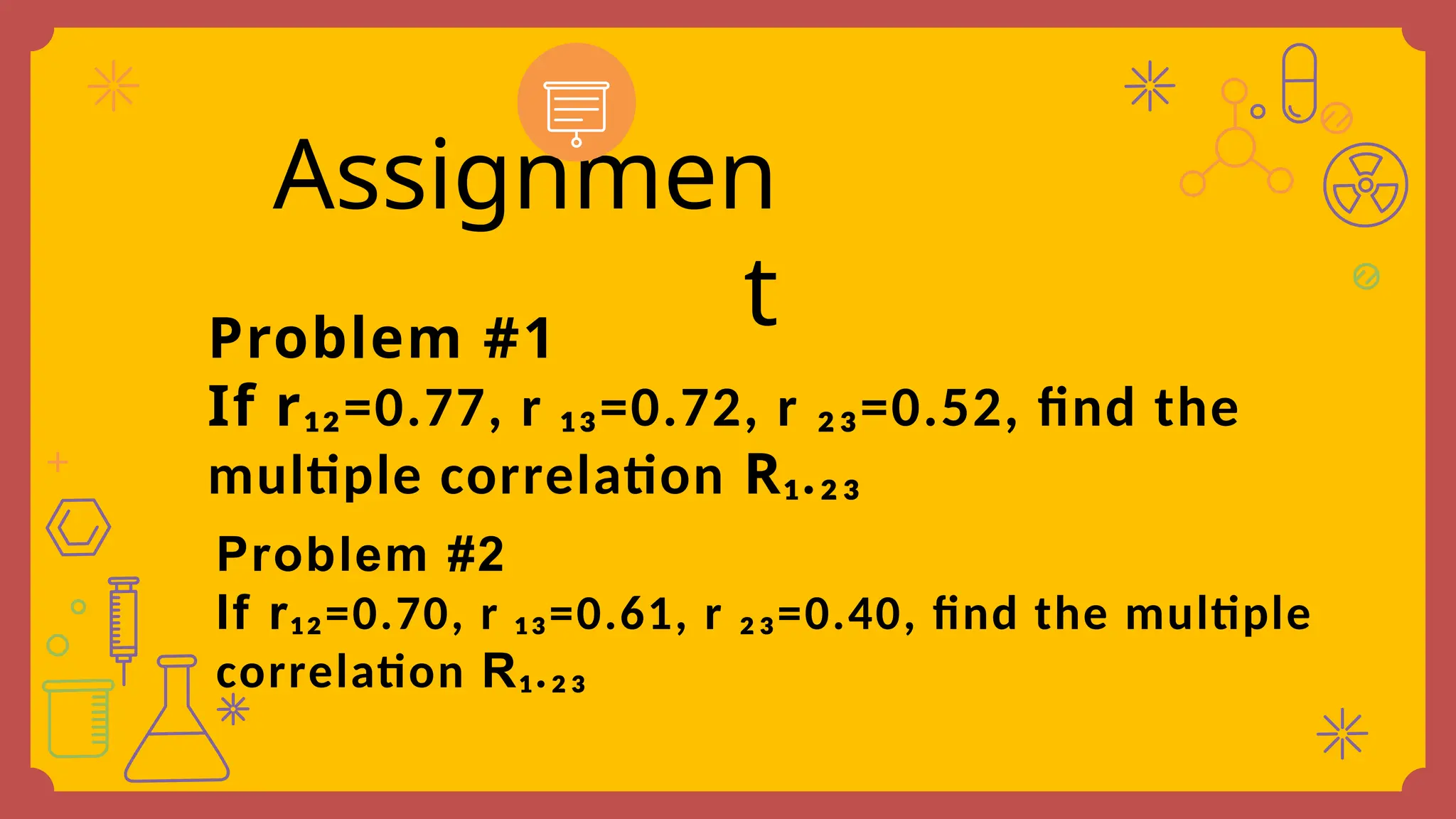 Problem #1
If r₁₂=0.77, r ₁₃=0.72, r ₂₃=0.52, find the
multiple correlation R₁.₂₃
Assignmen
t
Problem #2
If r₁₂=0.70, r ₁₃=0.61, r ₂₃=0.40, find the multiple
correlation R₁.₂₃
 