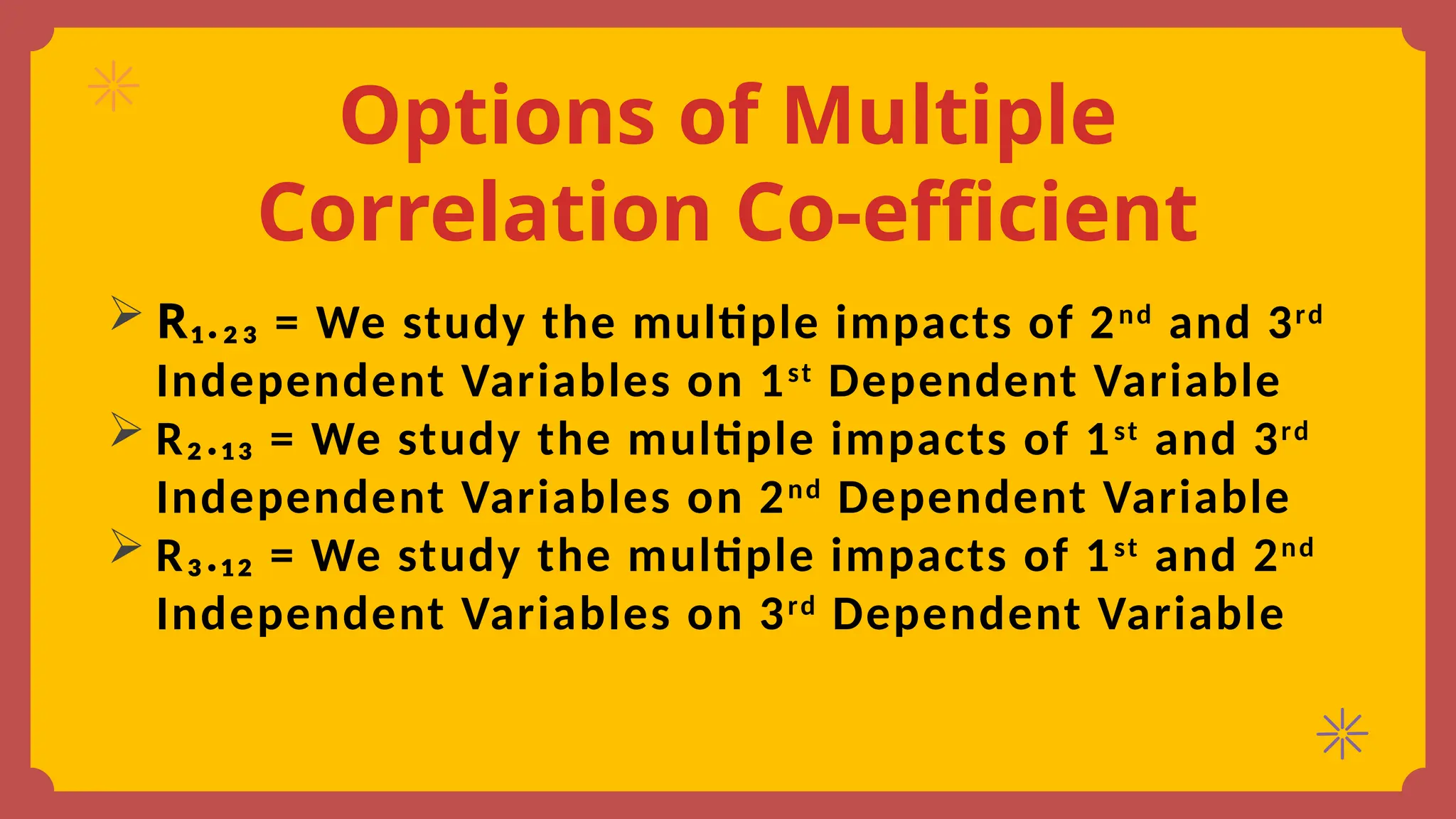 Options of Multiple
Correlation Co-efficient
 R₁.₂₃ = We study the multiple impacts of 2nd
and 3rd
Independent Variables on 1st
Dependent Variable
 R₂.₁₃ = We study the multiple impacts of 1st
and 3rd
Independent Variables on 2nd
Dependent Variable
 R₃.₁₂ = We study the multiple impacts of 1st
and 2nd
Independent Variables on 3rd
Dependent Variable
 