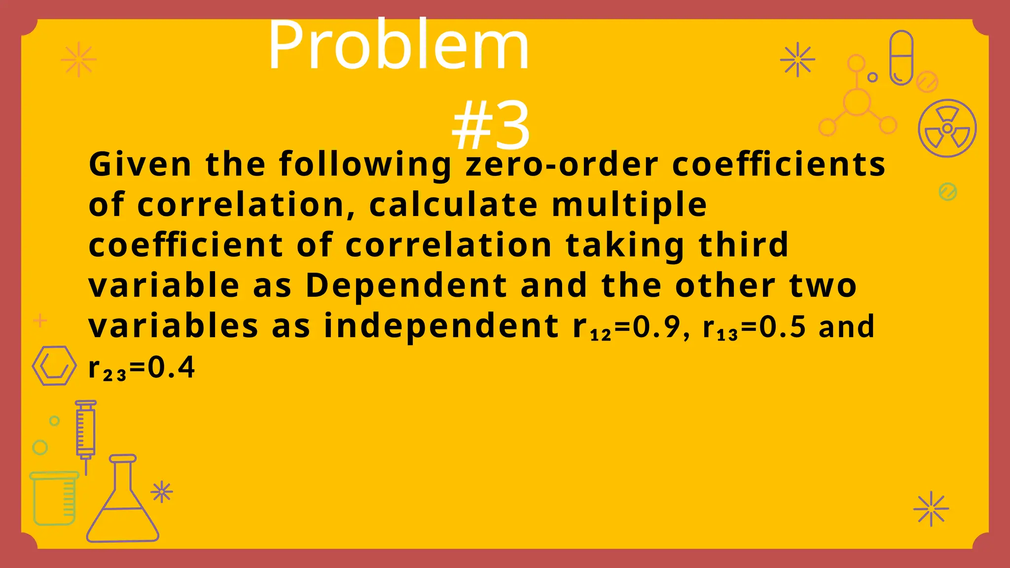 Given the following zero-order coefficients
of correlation, calculate multiple
coefficient of correlation taking third
variable as Dependent and the other two
variables as independent r₁₂=0.9, r₁₃=0.5 and
r₂₃=0.4
Problem
#3
 