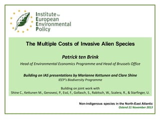 The Multiple Costs of Invasive Alien Species
Patrick ten Brink
Head of Environmental Economics Programme and Head of Brussels Office
Building on IAS presentations by Marianne Kettunen and Clare Shine
IEEP’s Biodiversity Programme

Building on joint work with
Shine C., Kettunen M., Genovesi, P., Essl, F., Gollasch, S., Rabitsch, W., Scalera, R., & Starfinger, U.
Non-indigenous species in the North-East Atlantic
Ostend 21 November 2013

 