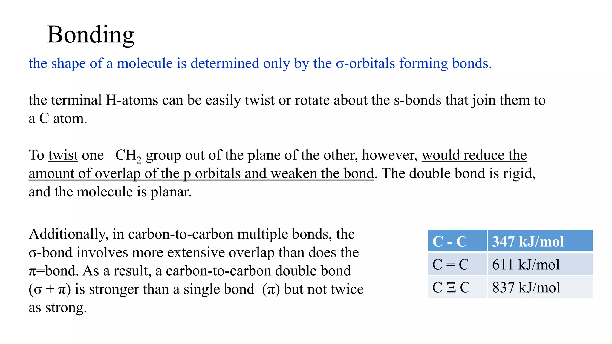 Bonding
the shape of a molecule is determined only by the σ-orbitals forming bonds.
the terminal H-atoms can be easily twist or rotate about the s-bonds that join them to
a C atom.
To twist one –CH2 group out of the plane of the other, however, would reduce the
amount of overlap of the p orbitals and weaken the bond. The double bond is rigid,
and the molecule is planar.
Additionally, in carbon-to-carbon multiple bonds, the
σ-bond involves more extensive overlap than does the
π=bond. As a result, a carbon-to-carbon double bond
(σ + π) is stronger than a single bond (π) but not twice
as strong.
C - C 347 kJ/mol
C = C 611 kJ/mol
C Ξ C 837 kJ/mol
 