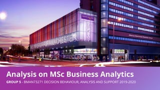 Analysis on MSc Business Analytics
GROUP 5 - BMAN73271 DECISION BEHAVIOUR, ANALYSIS AND SUPPORT 2019-2020
 