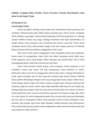 Multiple Cropping Dalam Koridor Sistem Pertanian Terpadu Berkelanjutan Pada
lahan Sawah Irigasi Teknis


PENDAHULUAN
Sawah Irigasi Teknis
       Sawah merupakan sebidang tanah dengan batas kepemilikan berupa pematang lurus
membujur. Masing-masing petak dibagi dengan pematang juga. Sistem sawah, merupakan
teknik budidaya yang tinggi, terutama dalam pengolahan tanah dan pengelolaan air, sehingga
tercapai stabilitas biologi yang tinggi, sehingga kesuburan tanah dapat dipertahankan. Ini
dicapai dengan sistem pengairan yang sinambung dan drainase yang baik. Sistem sawah
merupakan potensi besar untuk produksi pangan, baik padi maupun palawija. Di beberapa
daerah, pertanian tebu dan tembakau menggunakan sistem sawah.
       Pada sistem sawah, petani menggunakan sistem pengolahan tanah yang monokultur,
karena sawah ini menggunakan irigasi teknis dan bukan merupakan sawah tadah hujan.
Untuk pengairan, airnya cukup dengan sedikit tergenang, atau macak-macak. Hal ini untuk
menanggulangi gulma. Jarak antar tanaman pun juga diatur.
       Lahan sawah biasanya identik dengan sistem pengairan. Sistem pengairan di sini
merupakan sesuatu yang sangat vital bagi kelangsungan sistem pertanian ini sendiri.
Kebanyakan lahan sawah di sini menggunakan saluran irigasi teknis, sehingga keberadaan air
masih sangat melimpah, dan air akan tetap ada meskipun pada musim kemarau. Berbeda
halnya apabila dibandingkan dengan sawah yang menggunakan hujan sebagai sumber airnya.
Sawah dengan saluran irigasi, baik teknis maupun setengah teknis biasanya terbentang dan
tergolong sangat luas karena saluran irigasi dapat digunakan tidak hanya di satu tempat saja,
sehingga dapat pula mengairi lahan lain yang masih termasuk dalam satu wilayah. Ini berarti,
untuk pengelolaan sistem sawah ini memerlukan input dari luar, berupa air irigasi tadi. Selain
itu, sawah seperti ini masih menggunakan pupuk kimia serta pestisida yang juga didatangkan
dari luar. Hal ini menunjukkan bahwa sistem pertanian sawah ini belum merupakan sistem
pertanian yang terpadu, juga belum dapat dikatakan sebagai pertanian yang berkelanjutan.
Hal ini dikarenakan proses produksi untuk menghasilkan output masih berorientasi pada hasil
yang maksimum, bukan optimum.
 