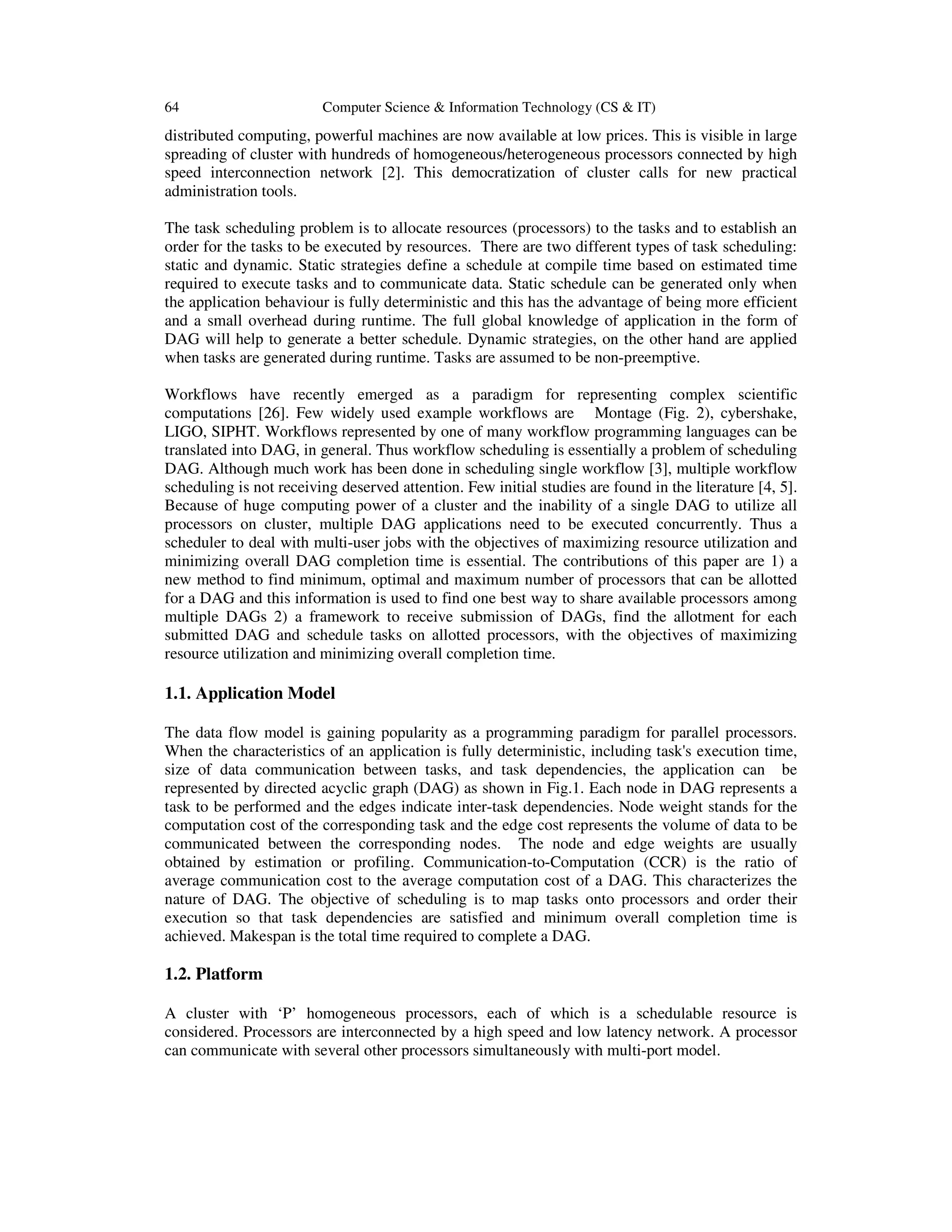 64 Computer Science & Information Technology (CS & IT)
distributed computing, powerful machines are now available at low prices. This is visible in large
spreading of cluster with hundreds of homogeneous/heterogeneous processors connected by high
speed interconnection network [2]. This democratization of cluster calls for new practical
administration tools.
The task scheduling problem is to allocate resources (processors) to the tasks and to establish an
order for the tasks to be executed by resources. There are two different types of task scheduling:
static and dynamic. Static strategies define a schedule at compile time based on estimated time
required to execute tasks and to communicate data. Static schedule can be generated only when
the application behaviour is fully deterministic and this has the advantage of being more efficient
and a small overhead during runtime. The full global knowledge of application in the form of
DAG will help to generate a better schedule. Dynamic strategies, on the other hand are applied
when tasks are generated during runtime. Tasks are assumed to be non-preemptive.
Workflows have recently emerged as a paradigm for representing complex scientific
computations [26]. Few widely used example workflows are Montage (Fig. 2), cybershake,
LIGO, SIPHT. Workflows represented by one of many workflow programming languages can be
translated into DAG, in general. Thus workflow scheduling is essentially a problem of scheduling
DAG. Although much work has been done in scheduling single workflow [3], multiple workflow
scheduling is not receiving deserved attention. Few initial studies are found in the literature [4, 5].
Because of huge computing power of a cluster and the inability of a single DAG to utilize all
processors on cluster, multiple DAG applications need to be executed concurrently. Thus a
scheduler to deal with multi-user jobs with the objectives of maximizing resource utilization and
minimizing overall DAG completion time is essential. The contributions of this paper are 1) a
new method to find minimum, optimal and maximum number of processors that can be allotted
for a DAG and this information is used to find one best way to share available processors among
multiple DAGs 2) a framework to receive submission of DAGs, find the allotment for each
submitted DAG and schedule tasks on allotted processors, with the objectives of maximizing
resource utilization and minimizing overall completion time.
1.1. Application Model
The data flow model is gaining popularity as a programming paradigm for parallel processors.
When the characteristics of an application is fully deterministic, including task's execution time,
size of data communication between tasks, and task dependencies, the application can be
represented by directed acyclic graph (DAG) as shown in Fig.1. Each node in DAG represents a
task to be performed and the edges indicate inter-task dependencies. Node weight stands for the
computation cost of the corresponding task and the edge cost represents the volume of data to be
communicated between the corresponding nodes. The node and edge weights are usually
obtained by estimation or profiling. Communication-to-Computation (CCR) is the ratio of
average communication cost to the average computation cost of a DAG. This characterizes the
nature of DAG. The objective of scheduling is to map tasks onto processors and order their
execution so that task dependencies are satisfied and minimum overall completion time is
achieved. Makespan is the total time required to complete a DAG.
1.2. Platform
A cluster with ‘P’ homogeneous processors, each of which is a schedulable resource is
considered. Processors are interconnected by a high speed and low latency network. A processor
can communicate with several other processors simultaneously with multi-port model.
 