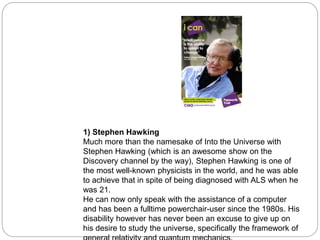 1) Stephen Hawking
Much more than the namesake of Into the Universe with
Stephen Hawking (which is an awesome show on the
Discovery channel by the way), Stephen Hawking is one of
the most well-known physicists in the world, and he was able
to achieve that in spite of being diagnosed with ALS when he
was 21.
He can now only speak with the assistance of a computer
and has been a fulltime powerchair-user since the 1980s. His
disability however has never been an excuse to give up on
his desire to study the universe, specifically the framework of
 