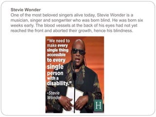 Stevie Wonder
One of the most beloved singers alive today, Stevie Wonder is a
musician, singer and songwriter who was born blind. He was born six
weeks early. The blood vessels at the back of his eyes had not yet
reached the front and aborted their growth, hence his blindness.
 
