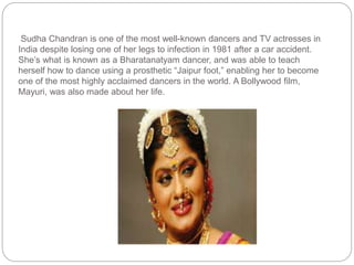 Sudha Chandran is one of the most well-known dancers and TV actresses in
India despite losing one of her legs to infection in 1981 after a car accident.
She’s what is known as a Bharatanatyam dancer, and was able to teach
herself how to dance using a prosthetic “Jaipur foot,” enabling her to become
one of the most highly acclaimed dancers in the world. A Bollywood film,
Mayuri, was also made about her life.
 