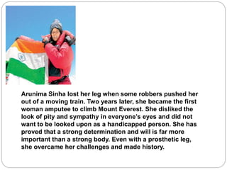 Arunima Sinha lost her leg when some robbers pushed her
out of a moving train. Two years later, she became the first
woman amputee to climb Mount Everest. She disliked the
look of pity and sympathy in everyone’s eyes and did not
want to be looked upon as a handicapped person. She has
proved that a strong determination and will is far more
important than a strong body. Even with a prosthetic leg,
she overcame her challenges and made history.
 
