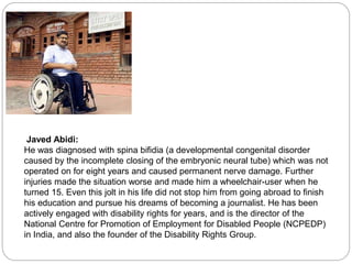 Javed Abidi:
He was diagnosed with spina bifidia (a developmental congenital disorder
caused by the incomplete closing of the embryonic neural tube) which was not
operated on for eight years and caused permanent nerve damage. Further
injuries made the situation worse and made him a wheelchair-user when he
turned 15. Even this jolt in his life did not stop him from going abroad to finish
his education and pursue his dreams of becoming a journalist. He has been
actively engaged with disability rights for years, and is the director of the
National Centre for Promotion of Employment for Disabled People (NCPEDP)
in India, and also the founder of the Disability Rights Group.
 