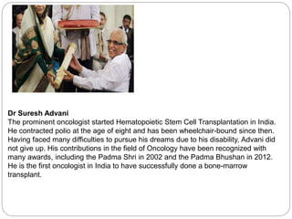 Dr Suresh Advani
The prominent oncologist started Hematopoietic Stem Cell Transplantation in India.
He contracted polio at the age of eight and has been wheelchair-bound since then.
Having faced many difficulties to pursue his dreams due to his disability, Advani did
not give up. His contributions in the field of Oncology have been recognized with
many awards, including the Padma Shri in 2002 and the Padma Bhushan in 2012.
He is the first oncologist in India to have successfully done a bone-marrow
transplant.
 