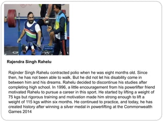 Rajendra Singh Rahelu
Rajinder Singh Rahelu contracted polio when he was eight months old. Since
then, he has not been able to walk. But he did not let his disability come in
between him and his dreams. Rahelu decided to discontinue his studies after
completing high school. In 1996, a little encouragement from his powerlifter friend
motivated Rahelu to pursue a career in this sport. He started by lifting a weight of
75 kgs but rigorous training and motivation made him strong enough to lift a
weight of 115 kgs within six months. He continued to practice, and today, he has
created history after winning a silver medal in powerlifting at the Commonwealth
Games 2014
 