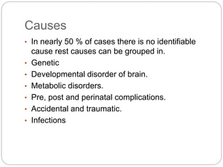 Causes
• In nearly 50 % of cases there is no identifiable
cause rest causes can be grouped in.
• Genetic
• Developmental disorder of brain.
• Metabolic disorders.
• Pre, post and perinatal complications.
• Accidental and traumatic.
• Infections
 