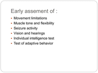 Early assement of :
 Movement limitations
 Muscle tone and flexibility
 Seizure activity
 Vision and hearings
 Individual intelligence test
 Test of adaptive behavior
 