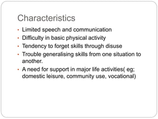 Characteristics
• Limited speech and communication
• Difficulty in basic physical activity
• Tendency to forget skills through disuse
• Trouble generalising skills from one situation to
another.
• A need for support in major life activities( eg;
domestic leisure, community use, vocational)
 