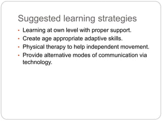 Suggested learning strategies
• Learning at own level with proper support.
• Create age appropriate adaptive skills.
• Physical therapy to help independent movement.
• Provide alternative modes of communication via
technology.
 