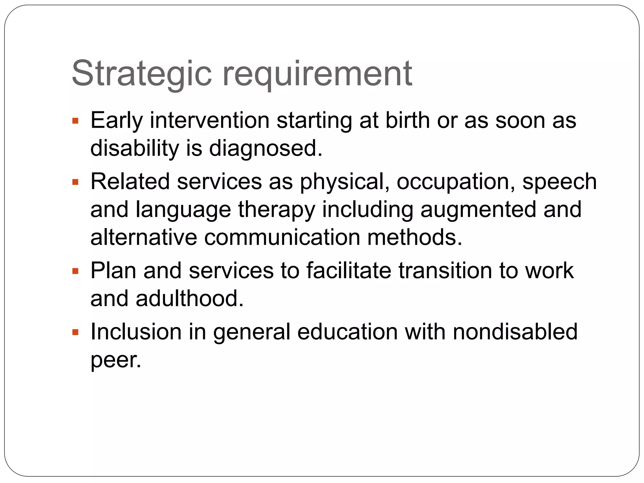 Strategic requirement
 Early intervention starting at birth or as soon as
disability is diagnosed.
 Related services as physical, occupation, speech
and language therapy including augmented and
alternative communication methods.
 Plan and services to facilitate transition to work
and adulthood.
 Inclusion in general education with nondisabled
peer.
 