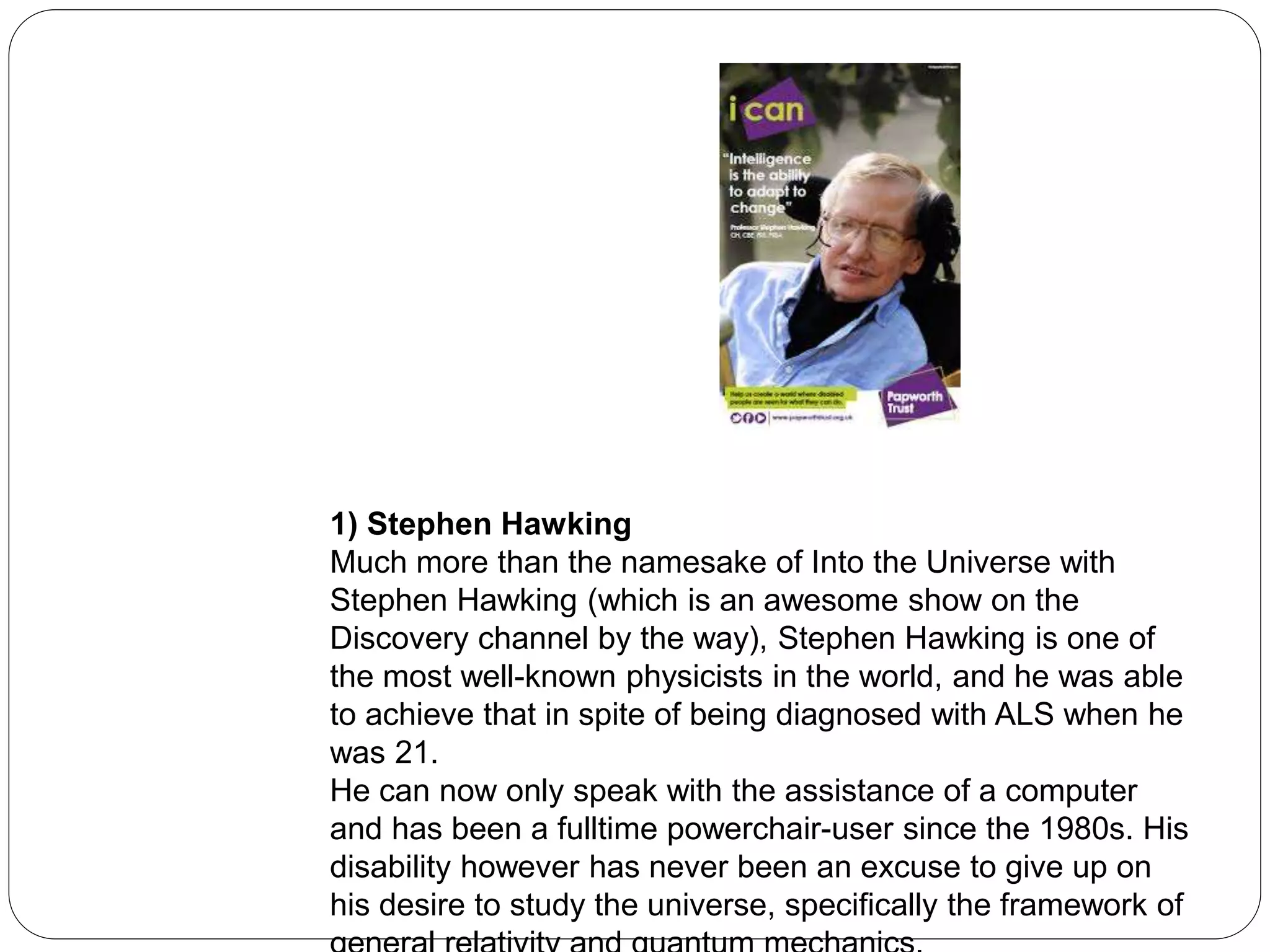 1) Stephen Hawking
Much more than the namesake of Into the Universe with
Stephen Hawking (which is an awesome show on the
Discovery channel by the way), Stephen Hawking is one of
the most well-known physicists in the world, and he was able
to achieve that in spite of being diagnosed with ALS when he
was 21.
He can now only speak with the assistance of a computer
and has been a fulltime powerchair-user since the 1980s. His
disability however has never been an excuse to give up on
his desire to study the universe, specifically the framework of
 