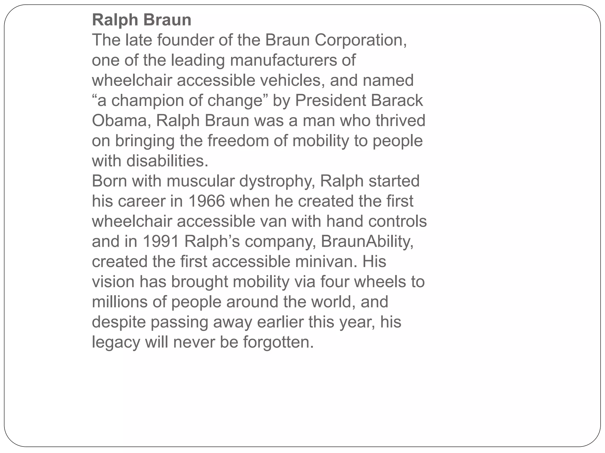 Ralph Braun
The late founder of the Braun Corporation,
one of the leading manufacturers of
wheelchair accessible vehicles, and named
“a champion of change” by President Barack
Obama, Ralph Braun was a man who thrived
on bringing the freedom of mobility to people
with disabilities.
Born with muscular dystrophy, Ralph started
his career in 1966 when he created the first
wheelchair accessible van with hand controls
and in 1991 Ralph’s company, BraunAbility,
created the first accessible minivan. His
vision has brought mobility via four wheels to
millions of people around the world, and
despite passing away earlier this year, his
legacy will never be forgotten.
 