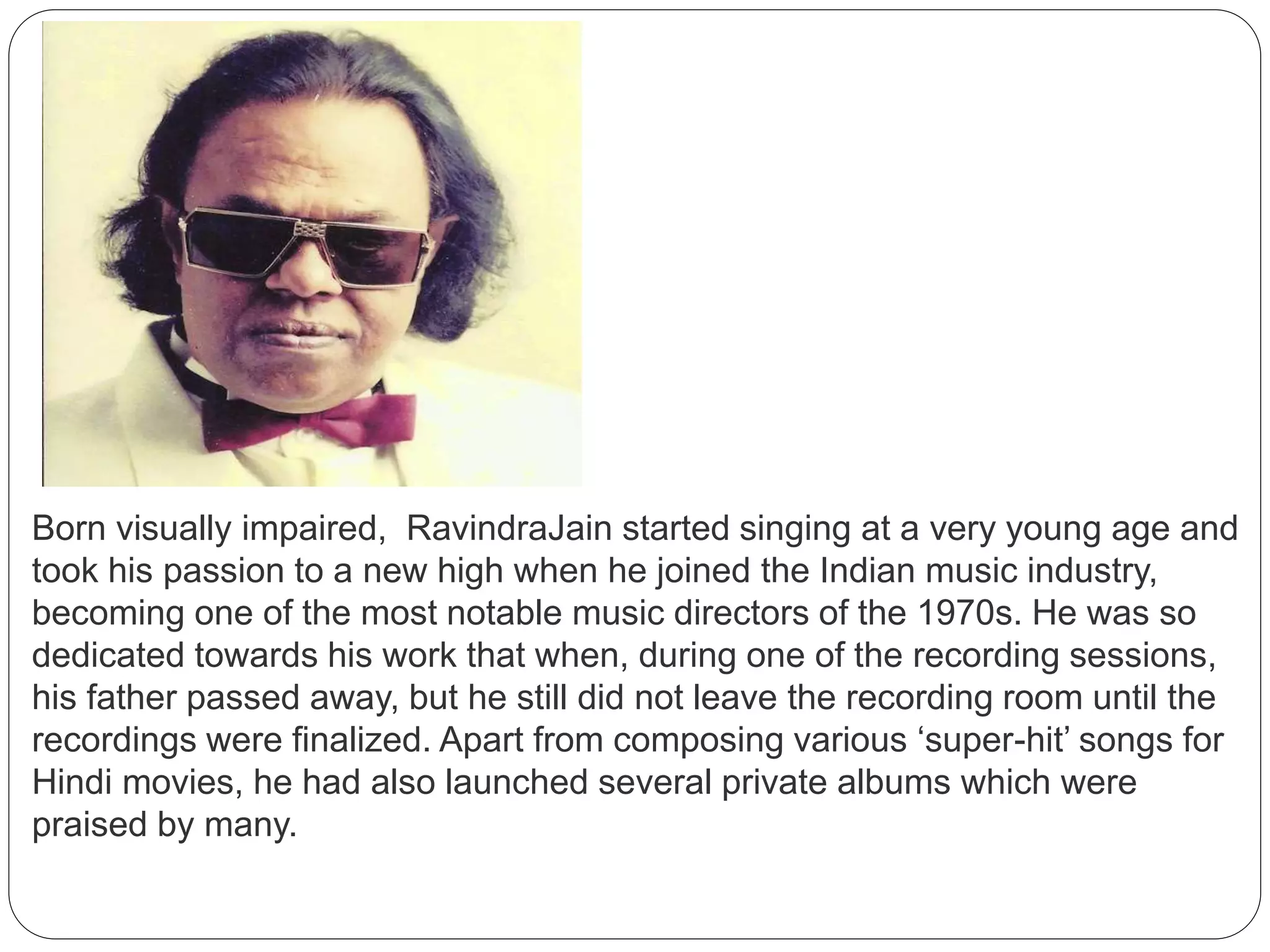 Born visually impaired, RavindraJain started singing at a very young age and
took his passion to a new high when he joined the Indian music industry,
becoming one of the most notable music directors of the 1970s. He was so
dedicated towards his work that when, during one of the recording sessions,
his father passed away, but he still did not leave the recording room until the
recordings were finalized. Apart from composing various ‘super-hit’ songs for
Hindi movies, he had also launched several private albums which were
praised by many.
 