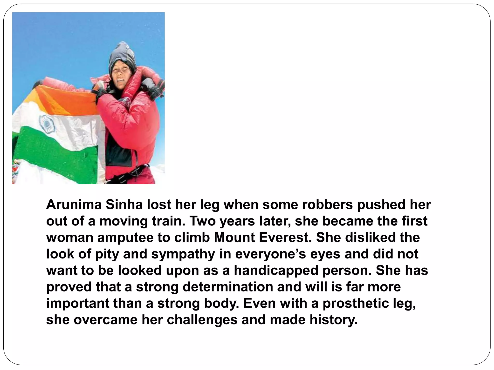 Arunima Sinha lost her leg when some robbers pushed her
out of a moving train. Two years later, she became the first
woman amputee to climb Mount Everest. She disliked the
look of pity and sympathy in everyone’s eyes and did not
want to be looked upon as a handicapped person. She has
proved that a strong determination and will is far more
important than a strong body. Even with a prosthetic leg,
she overcame her challenges and made history.
 