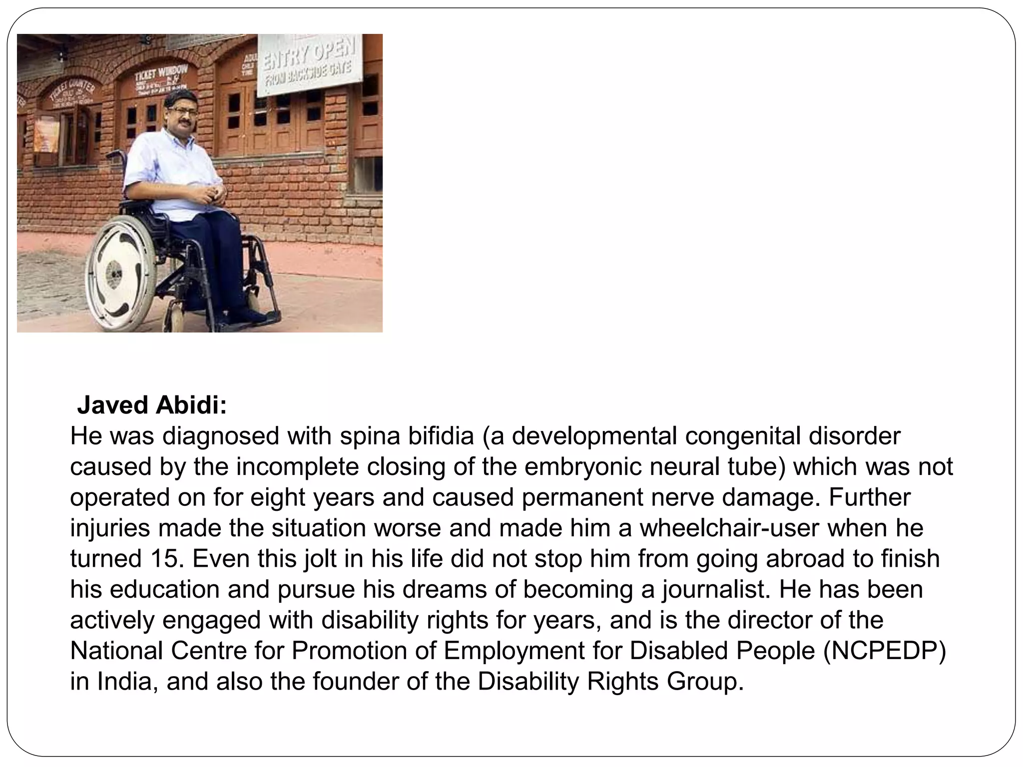 Javed Abidi:
He was diagnosed with spina bifidia (a developmental congenital disorder
caused by the incomplete closing of the embryonic neural tube) which was not
operated on for eight years and caused permanent nerve damage. Further
injuries made the situation worse and made him a wheelchair-user when he
turned 15. Even this jolt in his life did not stop him from going abroad to finish
his education and pursue his dreams of becoming a journalist. He has been
actively engaged with disability rights for years, and is the director of the
National Centre for Promotion of Employment for Disabled People (NCPEDP)
in India, and also the founder of the Disability Rights Group.
 