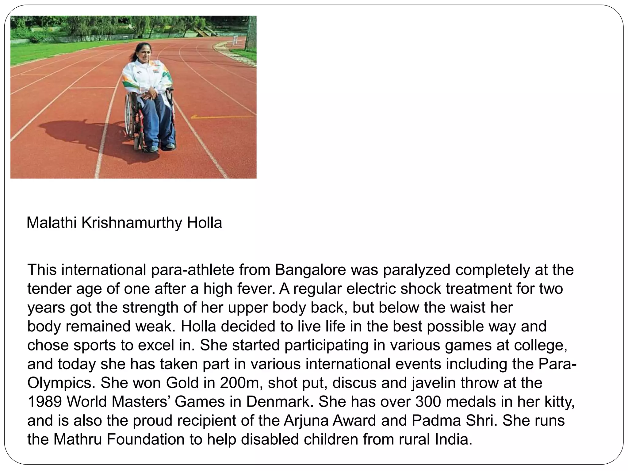 Malathi Krishnamurthy Holla
This international para-athlete from Bangalore was paralyzed completely at the
tender age of one after a high fever. A regular electric shock treatment for two
years got the strength of her upper body back, but below the waist her
body remained weak. Holla decided to live life in the best possible way and
chose sports to excel in. She started participating in various games at college,
and today she has taken part in various international events including the Para-
Olympics. She won Gold in 200m, shot put, discus and javelin throw at the
1989 World Masters’ Games in Denmark. She has over 300 medals in her kitty,
and is also the proud recipient of the Arjuna Award and Padma Shri. She runs
the Mathru Foundation to help disabled children from rural India.
 