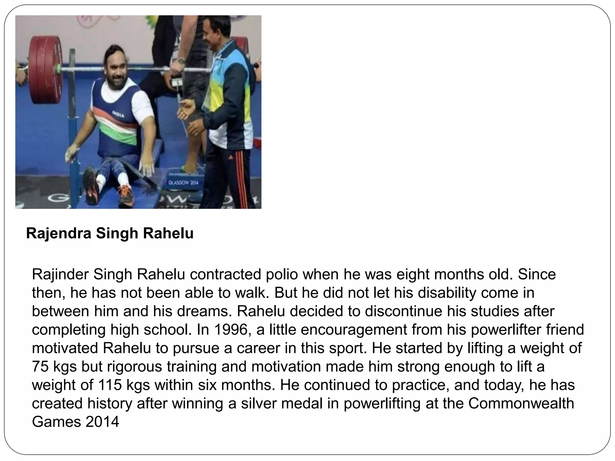 Rajendra Singh Rahelu
Rajinder Singh Rahelu contracted polio when he was eight months old. Since
then, he has not been able to walk. But he did not let his disability come in
between him and his dreams. Rahelu decided to discontinue his studies after
completing high school. In 1996, a little encouragement from his powerlifter friend
motivated Rahelu to pursue a career in this sport. He started by lifting a weight of
75 kgs but rigorous training and motivation made him strong enough to lift a
weight of 115 kgs within six months. He continued to practice, and today, he has
created history after winning a silver medal in powerlifting at the Commonwealth
Games 2014
 