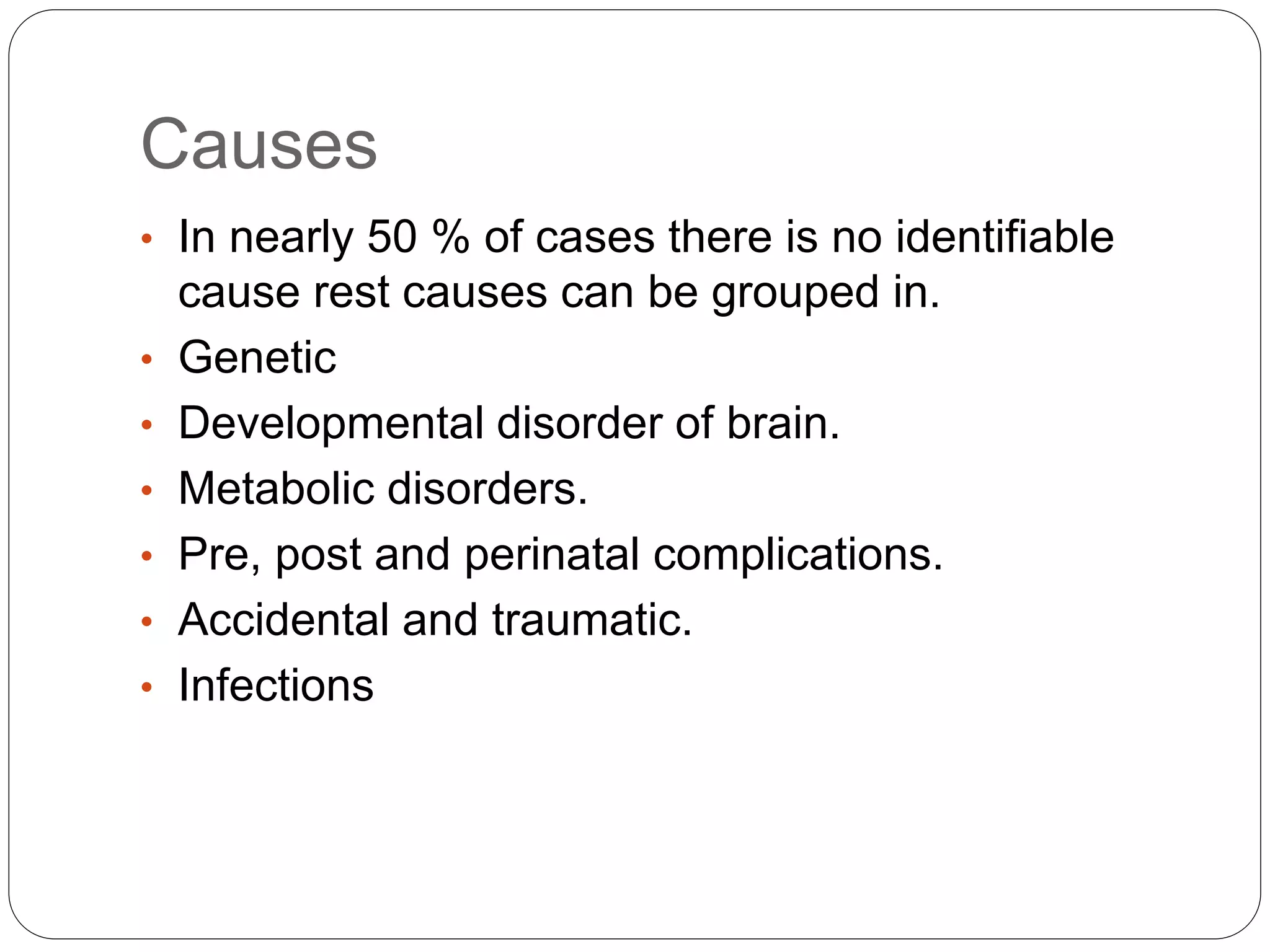 Causes
• In nearly 50 % of cases there is no identifiable
cause rest causes can be grouped in.
• Genetic
• Developmental disorder of brain.
• Metabolic disorders.
• Pre, post and perinatal complications.
• Accidental and traumatic.
• Infections
 