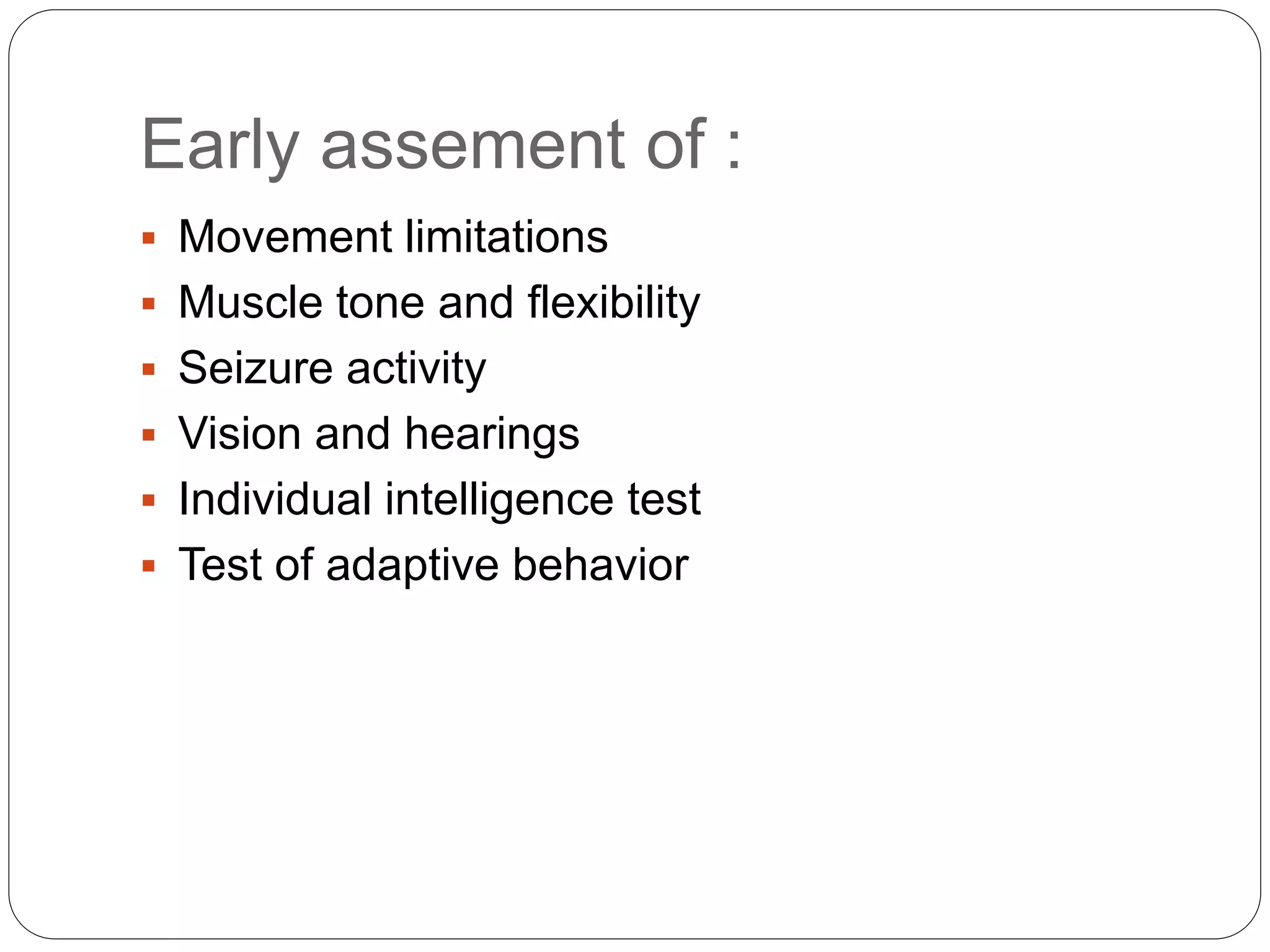 Early assement of :
 Movement limitations
 Muscle tone and flexibility
 Seizure activity
 Vision and hearings
 Individual intelligence test
 Test of adaptive behavior
 