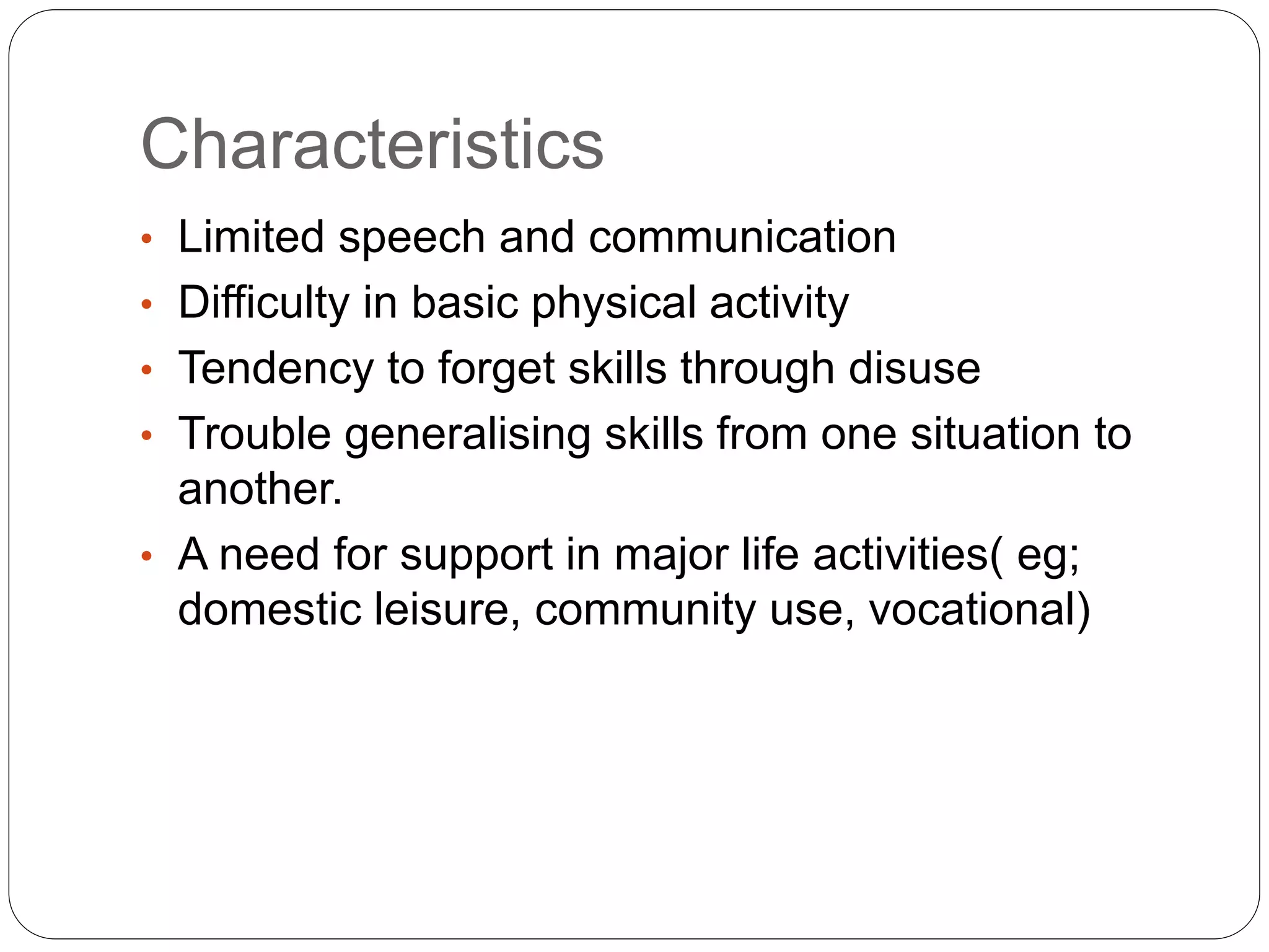 Characteristics
• Limited speech and communication
• Difficulty in basic physical activity
• Tendency to forget skills through disuse
• Trouble generalising skills from one situation to
another.
• A need for support in major life activities( eg;
domestic leisure, community use, vocational)
 