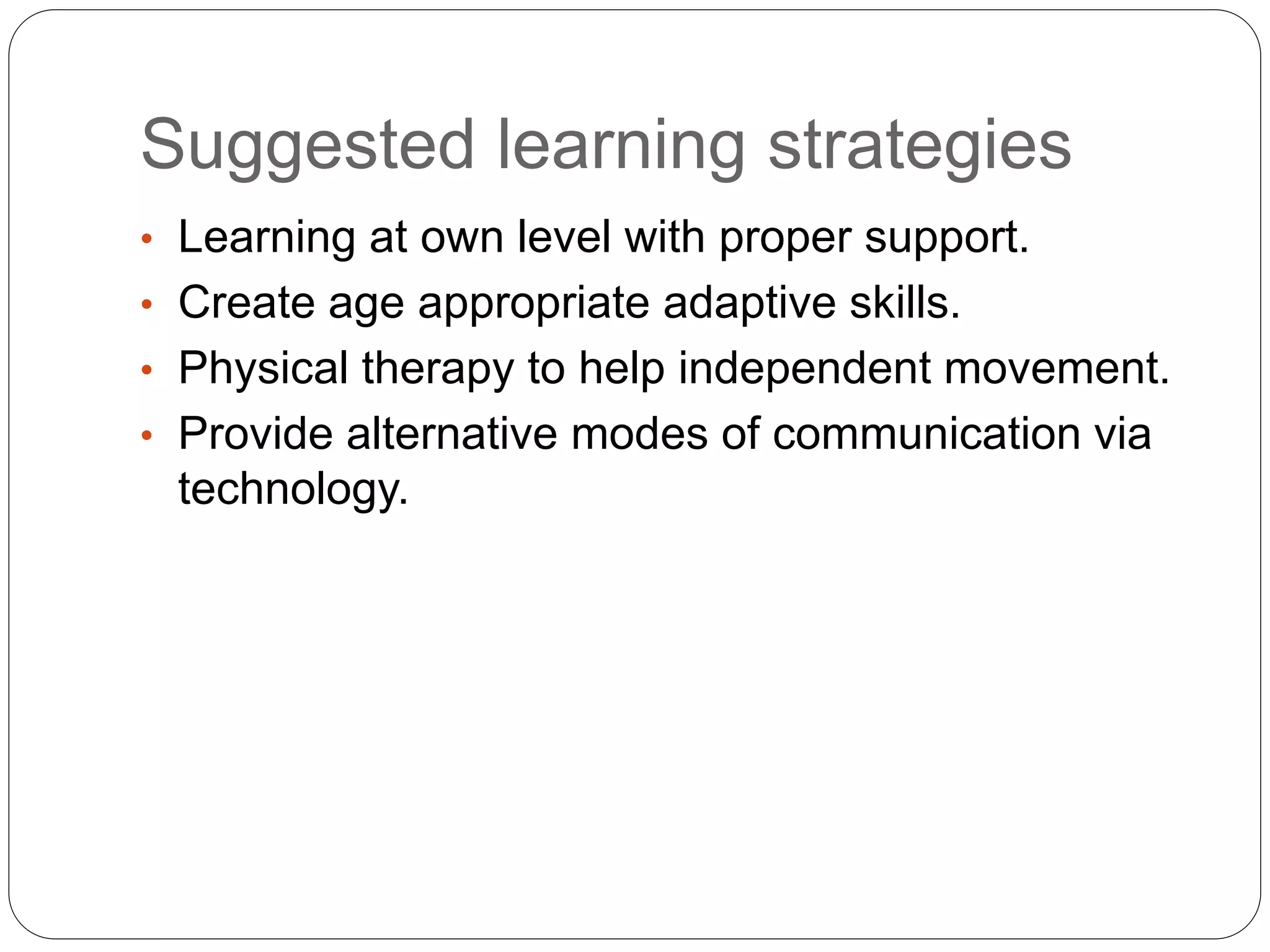 Suggested learning strategies
• Learning at own level with proper support.
• Create age appropriate adaptive skills.
• Physical therapy to help independent movement.
• Provide alternative modes of communication via
technology.
 