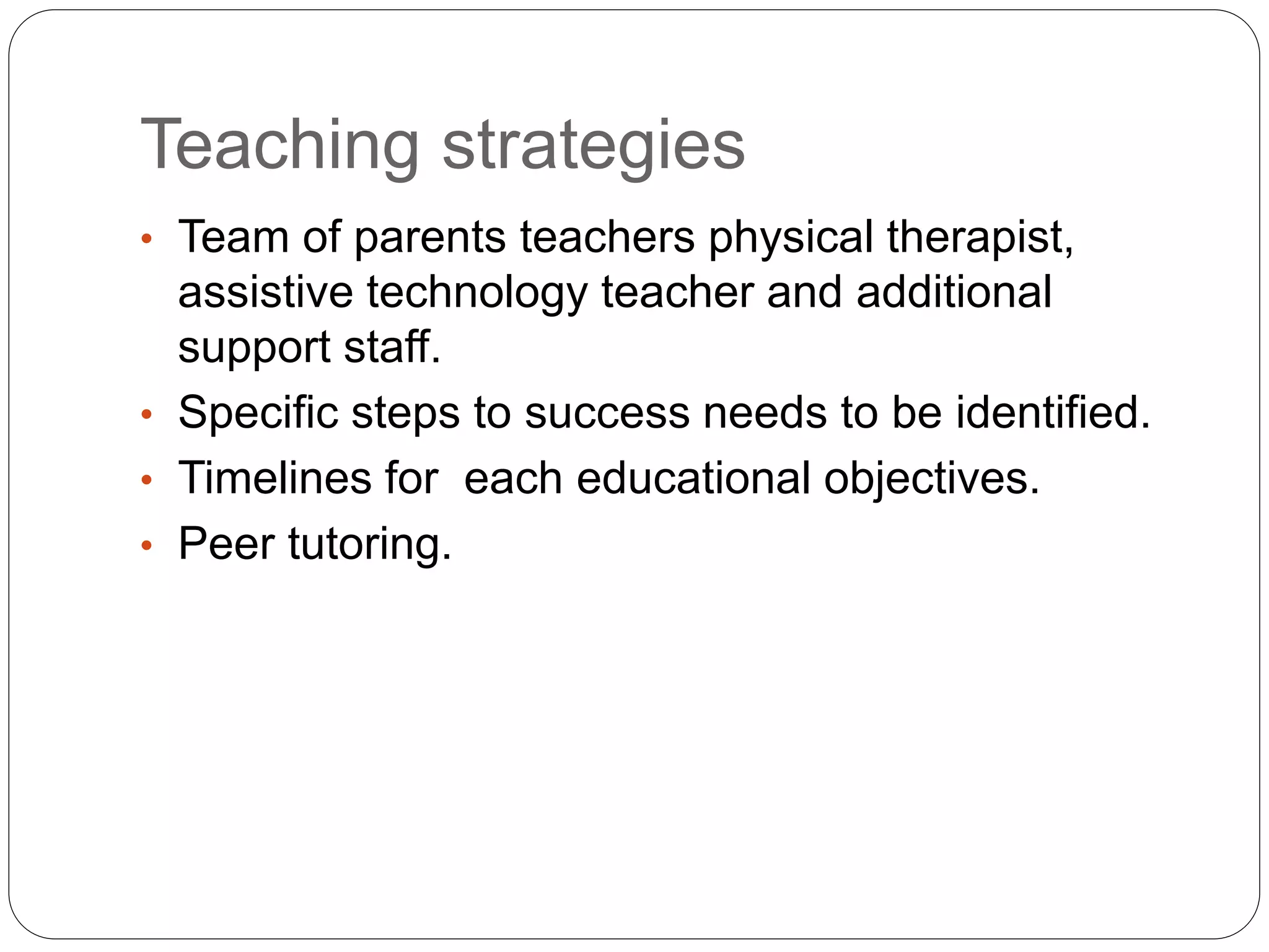 Teaching strategies
• Team of parents teachers physical therapist,
assistive technology teacher and additional
support staff.
• Specific steps to success needs to be identified.
• Timelines for each educational objectives.
• Peer tutoring.
 